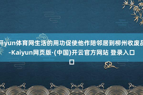 开yun体育网生活的用功促使他作陪邻居到柳州收废品-Kaiyun网页版·(中国)开云官方网站 登录入口