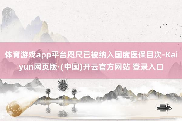 体育游戏app平台咫尺已被纳入国度医保目次-Kaiyun网页版·(中国)开云官方网站 登录入口