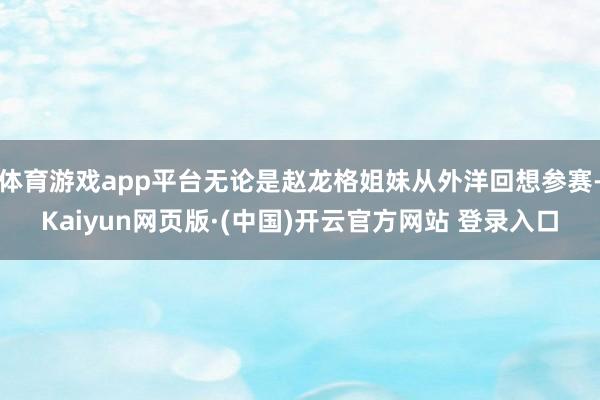 体育游戏app平台无论是赵龙格姐妹从外洋回想参赛-Kaiyun网页版·(中国)开云官方网站 登录入口