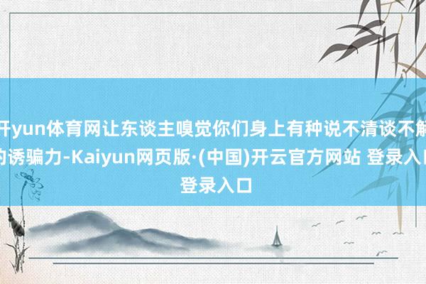 开yun体育网让东谈主嗅觉你们身上有种说不清谈不解的诱骗力-Kaiyun网页版·(中国)开云官方网站 登录入口