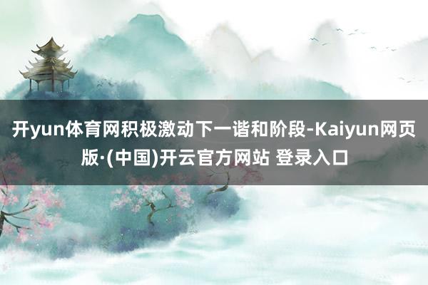 开yun体育网积极激动下一谐和阶段-Kaiyun网页版·(中国)开云官方网站 登录入口