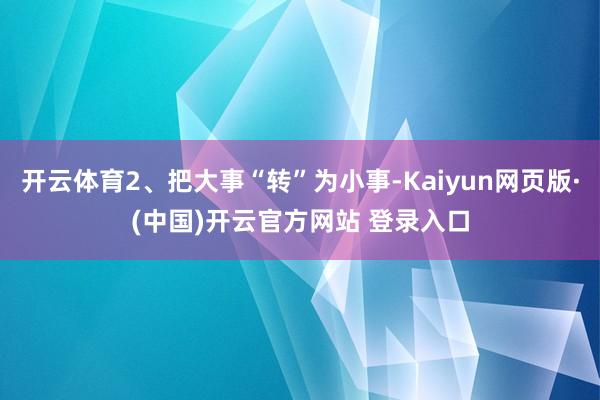 开云体育2、把大事“转”为小事-Kaiyun网页版·(中国)开云官方网站 登录入口