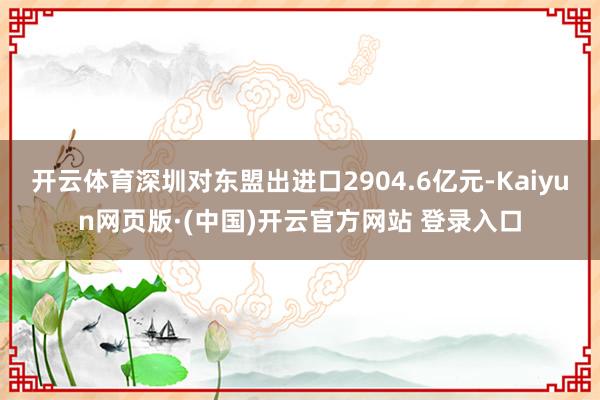 开云体育深圳对东盟出进口2904.6亿元-Kaiyun网页版·(中国)开云官方网站 登录入口