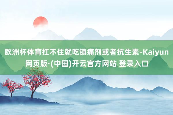欧洲杯体育扛不住就吃镇痛剂或者抗生素-Kaiyun网页版·(中国)开云官方网站 登录入口