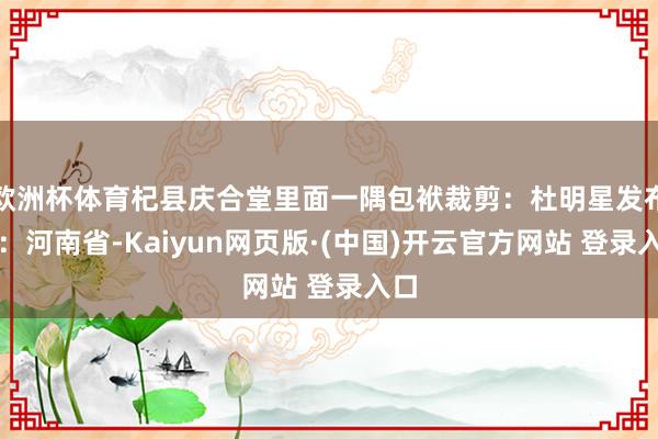 欧洲杯体育杞县庆合堂里面一隅包袱裁剪：杜明星发布于：河南省-Kaiyun网页版·(中国)开云官方网站 登录入口