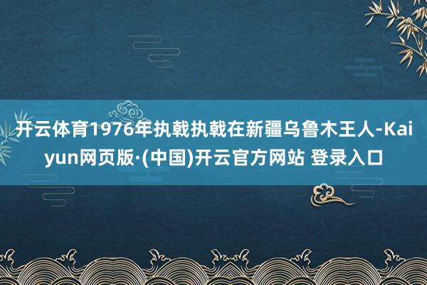 开云体育1976年执戟执戟在新疆乌鲁木王人-Kaiyun网页版·(中国)开云官方网站 登录入口