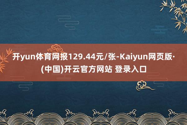 开yun体育网报129.44元/张-Kaiyun网页版·(中国)开云官方网站 登录入口