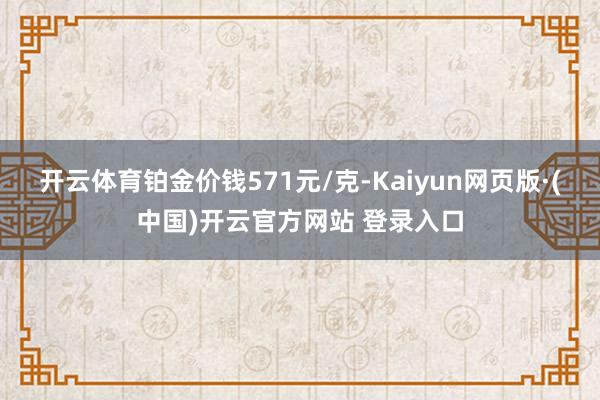 开云体育铂金价钱571元/克-Kaiyun网页版·(中国)开云官方网站 登录入口
