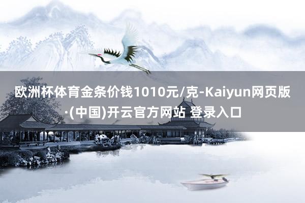 欧洲杯体育金条价钱1010元/克-Kaiyun网页版·(中国)开云官方网站 登录入口