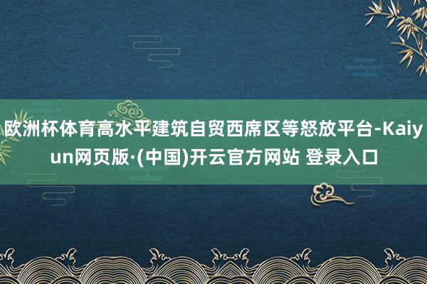 欧洲杯体育高水平建筑自贸西席区等怒放平台-Kaiyun网页版·(中国)开云官方网站 登录入口