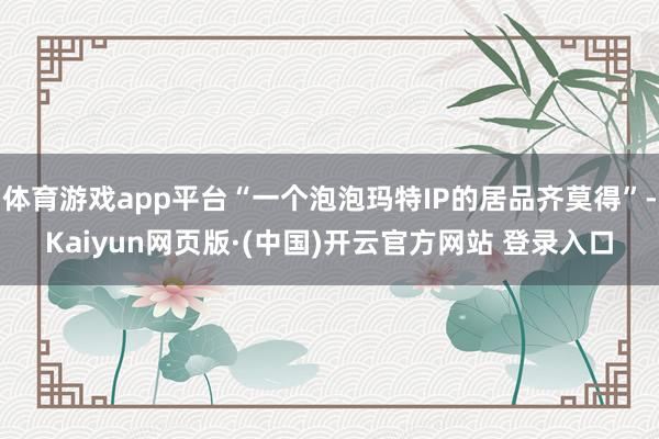体育游戏app平台“一个泡泡玛特IP的居品齐莫得”-Kaiyun网页版·(中国)开云官方网站 登录入口