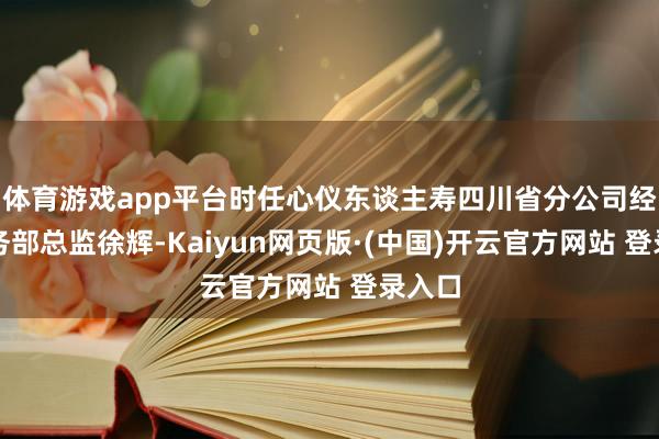 体育游戏app平台时任心仪东谈主寿四川省分公司经代业务部总监徐辉-Kaiyun网页版·(中国)开云官方网站 登录入口