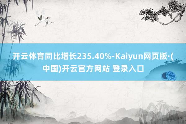 开云体育同比增长235.40%-Kaiyun网页版·(中国)开云官方网站 登录入口