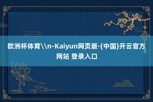 欧洲杯体育\n-Kaiyun网页版·(中国)开云官方网站 登录入口