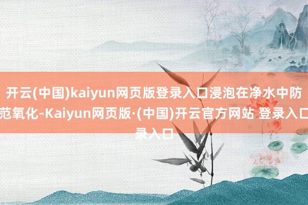 开云(中国)kaiyun网页版登录入口浸泡在净水中防范氧化-Kaiyun网页版·(中国)开云官方网站 登录入口