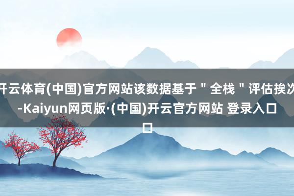 开云体育(中国)官方网站该数据基于"全栈"评估挨次-Kaiyun网页版·(中国)开云官方网站 登录入口