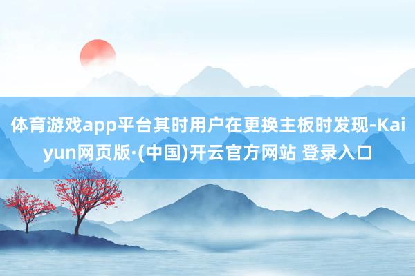 体育游戏app平台其时用户在更换主板时发现-Kaiyun网页版·(中国)开云官方网站 登录入口