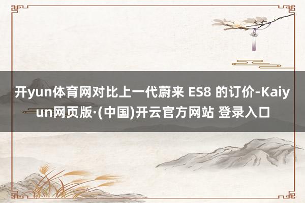开yun体育网对比上一代蔚来 ES8 的订价-Kaiyun网页版·(中国)开云官方网站 登录入口