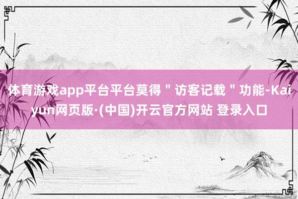 体育游戏app平台平台莫得"访客记载"功能-Kaiyun网页版·(中国)开云官方网站 登录入口