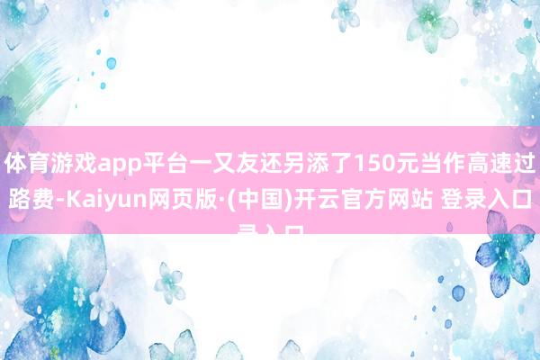 体育游戏app平台一又友还另添了150元当作高速过路费-Kaiyun网页版·(中国)开云官方网站 登录入口