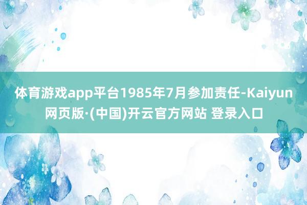 体育游戏app平台1985年7月参加责任-Kaiyun网页版·(中国)开云官方网站 登录入口