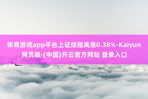 体育游戏app平台上证综指高涨0.38%-Kaiyun网页版·(中国)开云官方网站 登录入口