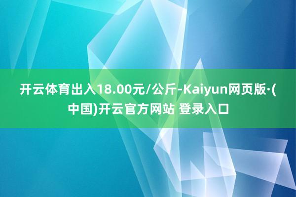开云体育出入18.00元/公斤-Kaiyun网页版·(中国)开云官方网站 登录入口