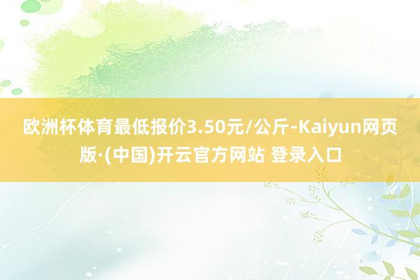 欧洲杯体育最低报价3.50元/公斤-Kaiyun网页版·(中国)开云官方网站 登录入口
