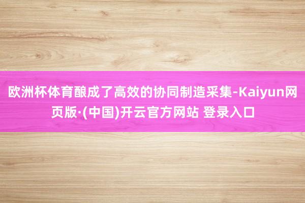 欧洲杯体育酿成了高效的协同制造采集-Kaiyun网页版·(中国)开云官方网站 登录入口