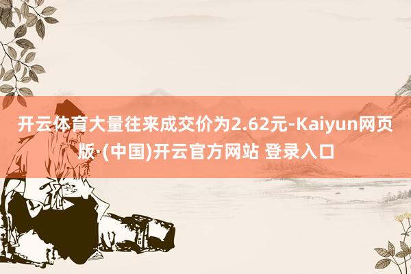 开云体育大量往来成交价为2.62元-Kaiyun网页版·(中国)开云官方网站 登录入口