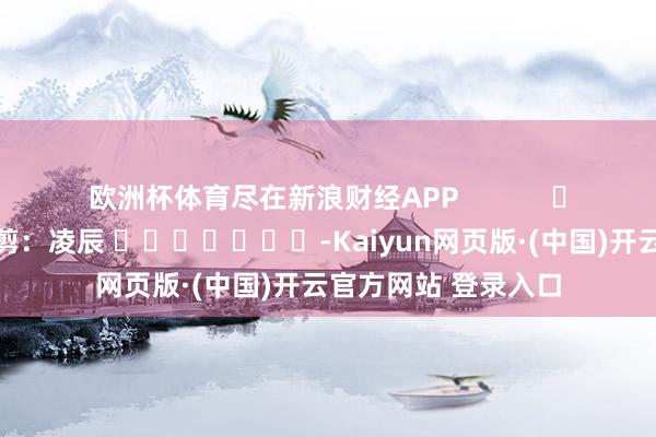 欧洲杯体育尽在新浪财经APP 包袱裁剪:凌辰 -Kaiyun网页版·(中国)开云官方网站 登录入口