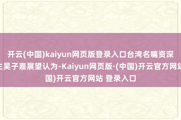 开云(中国)kaiyun网页版登录入口台湾名嘴资深媒体东谈主吴子嘉展望认为-Kaiyun网页版·(中国)开云官方网站 登录入口