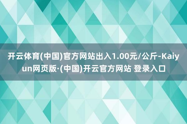开云体育(中国)官方网站出入1.00元/公斤-Kaiyun网页版·(中国)开云官方网站 登录入口