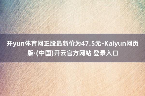 开yun体育网正股最新价为47.5元-Kaiyun网页版·(中国)开云官方网站 登录入口