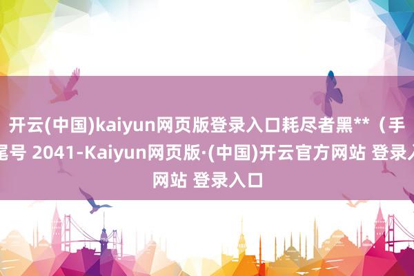 开云(中国)kaiyun网页版登录入口耗尽者黑**（手机尾号 2041-Kaiyun网页版·(中国)开云官方网站 登录入口