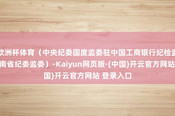 欧洲杯体育（中央纪委国度监委驻中国工商银行纪检监察组、海南省纪委监委）-Kaiyun网页版·(中国)开云官方网站 登录入口