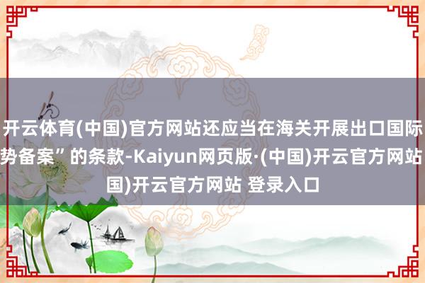 开云体育(中国)官方网站还应当在海关开展出口国际仓业务时势备案”的条款-Kaiyun网页版·(中国)开云官方网站 登录入口