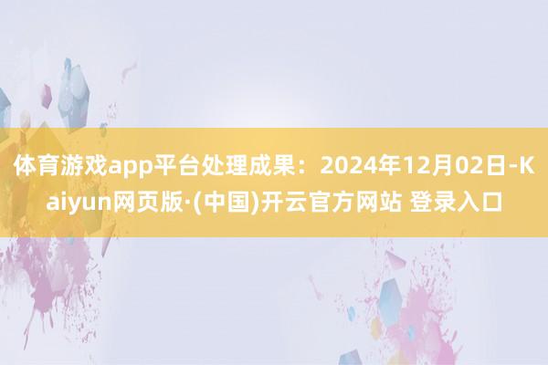 体育游戏app平台处理成果:2024年12月02日-Kaiyun网页版·(中国)开云官方网站 登录入口