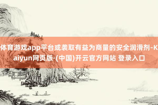体育游戏app平台或袭取有益为商量的安全润滑剂-Kaiyun网页版·(中国)开云官方网站 登录入口