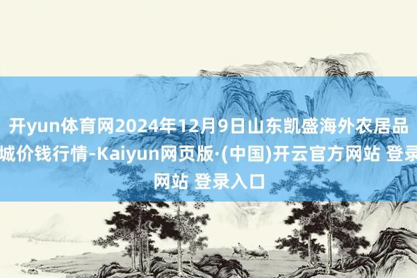 开yun体育网2024年12月9日山东凯盛海外农居品物流城价钱行情-Kaiyun网页版·(中国)开云官方网站 登录入口