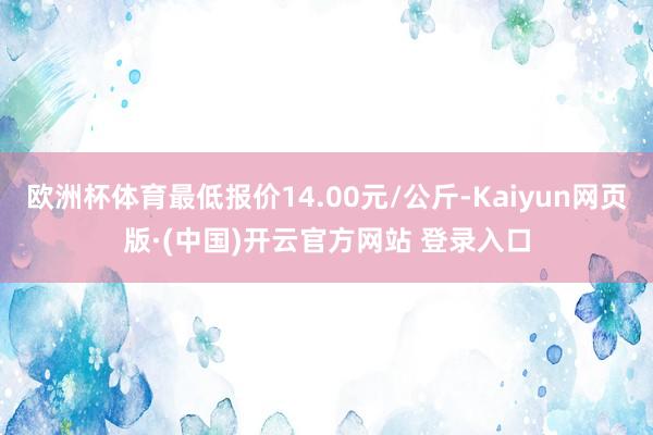 欧洲杯体育最低报价14.00元/公斤-Kaiyun网页版·(中国)开云官方网站 登录入口