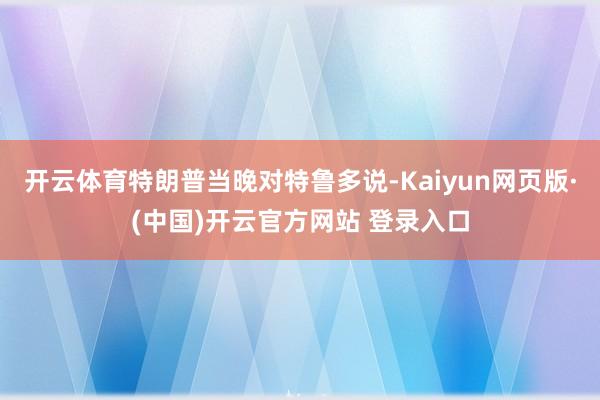 开云体育特朗普当晚对特鲁多说-Kaiyun网页版·(中国)开云官方网站 登录入口