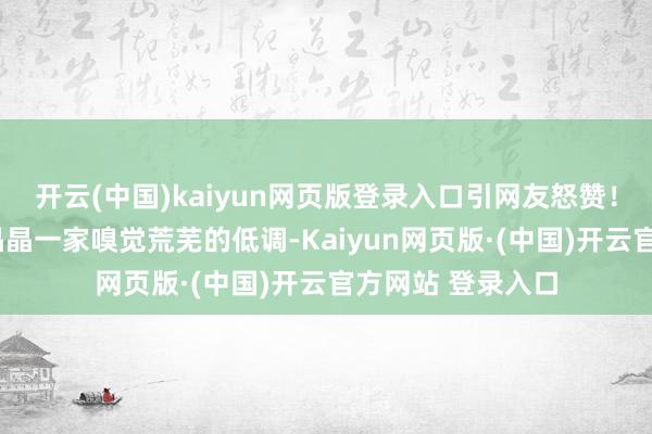 开云(中国)kaiyun网页版登录入口引网友怒赞！1、视频中的郭晶晶一家嗅觉荒芜的低调-Kaiyun网页版·(中国)开云官方网站 登录入口