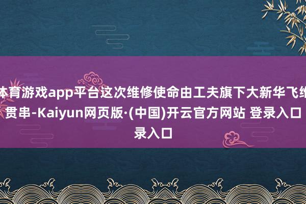 体育游戏app平台这次维修使命由工夫旗下大新华飞维贯串-Kaiyun网页版·(中国)开云官方网站 登录入口