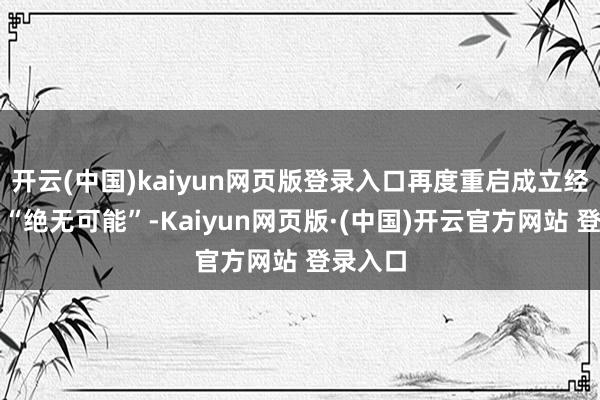 开云(中国)kaiyun网页版登录入口再度重启成立经过已是“绝无可能”-Kaiyun网页版·(中国)开云官方网站 登录入口