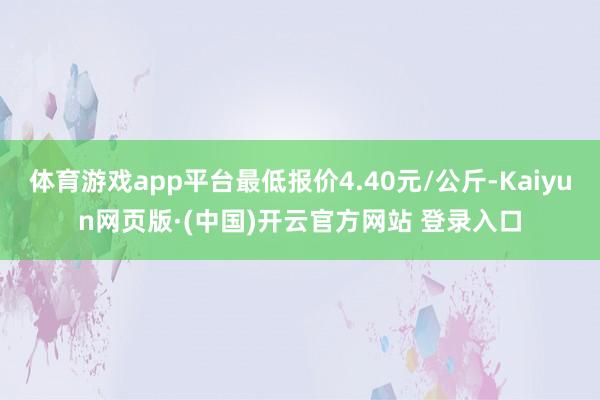 体育游戏app平台最低报价4.40元/公斤-Kaiyun网页版·(中国)开云官方网站 登录入口