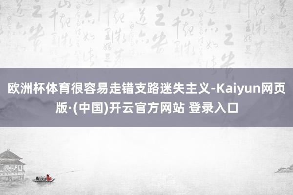 欧洲杯体育很容易走错支路迷失主义-Kaiyun网页版·(中国)开云官方网站 登录入口