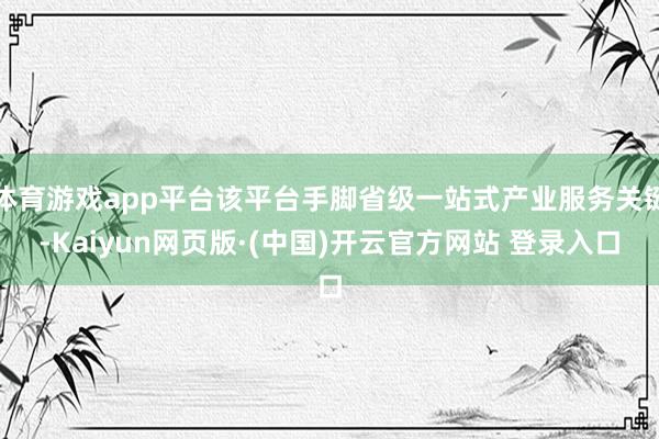 体育游戏app平台该平台手脚省级一站式产业服务关键-Kaiyun网页版·(中国)开云官方网站 登录入口
