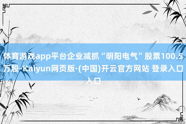 体育游戏app平台企业减抓“明阳电气”股票100.5万股-Kaiyun网页版·(中国)开云官方网站 登录入口