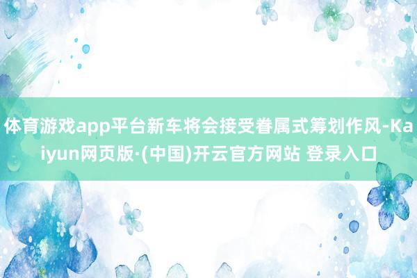 体育游戏app平台新车将会接受眷属式筹划作风-Kaiyun网页版·(中国)开云官方网站 登录入口